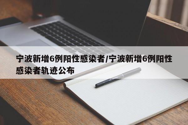 宁波新增6例阳性感染者/宁波新增6例阳性感染者轨迹公布