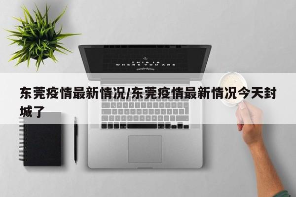 东莞疫情最新情况/东莞疫情最新情况今天封城了