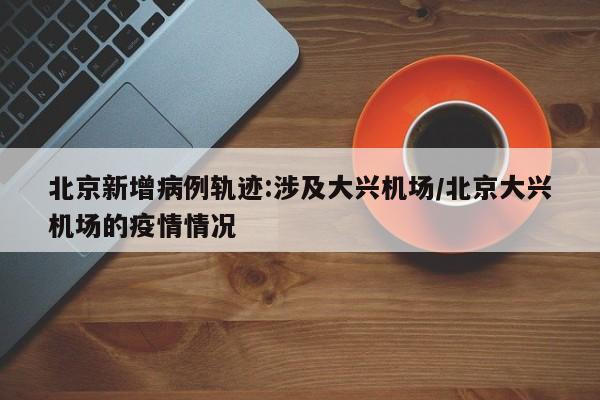 北京新增病例轨迹:涉及大兴机场/北京大兴机场的疫情情况
