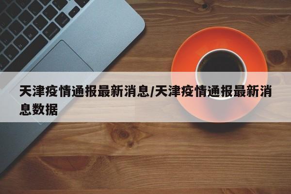 天津疫情通报最新消息/天津疫情通报最新消息数据